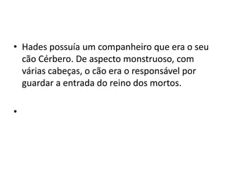 • Hades possuía um companheiro que era o seu
  cão Cérbero. De aspecto monstruoso, com
  várias cabeças, o cão era o responsável por
  guardar a entrada do reino dos mortos.

•
 