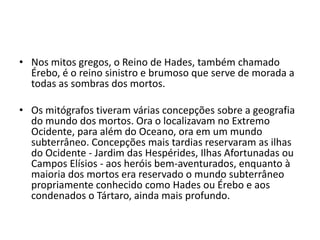 • Nos mitos gregos, o Reino de Hades, também chamado
  Érebo, é o reino sinistro e brumoso que serve de morada a
  todas as sombras dos mortos.

• Os mitógrafos tiveram várias concepções sobre a geografia
  do mundo dos mortos. Ora o localizavam no Extremo
  Ocidente, para além do Oceano, ora em um mundo
  subterrâneo. Concepções mais tardias reservaram as ilhas
  do Ocidente - Jardim das Hespérides, Ilhas Afortunadas ou
  Campos Elísios - aos heróis bem-aventurados, enquanto à
  maioria dos mortos era reservado o mundo subterrâneo
  propriamente conhecido como Hades ou Érebo e aos
  condenados o Tártaro, ainda mais profundo.
 