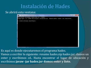 Instalación de Hades
   Se abrirá esta ventana:




Es aquí es donde ejecutaremos el programa hades.
Vamos a escribir lo siguiente: rename hades.zip hades.jar; damos un
enter y escribimos cd.. Hasta encontrar el lugar de ubicación y
escribimos javaw -jar hades.jar damos enter y listo.
 
