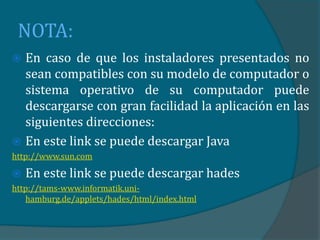 NOTA:
 En caso de que los instaladores presentados no
  sean compatibles con su modelo de computador o
  sistema operativo de su computador puede
  descargarse con gran facilidad la aplicación en las
  siguientes direcciones:
 En este link se puede descargar Java
http://www.sun.com

   En este link se puede descargar hades
http://tams-www.informatik.uni-
   hamburg.de/applets/hades/html/index.html
 