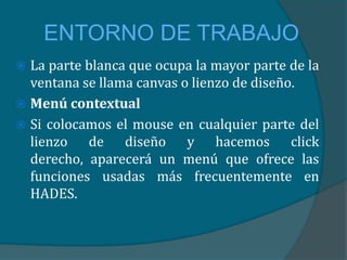 ENTORNO DE TRABAJO
 La parte blanca que ocupa la mayor parte de la
  ventana se llama canvas o lienzo de diseño.
 Menú contextual
 Si colocamos el mouse en cualquier parte del
  lienzo de diseño y hacemos click
  derecho, aparecerá un menú que ofrece las
  funciones usadas más frecuentemente en
  HADES.
 
