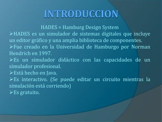 HADES = Hamburg Design System
HADES es un simulador de sistemas digitales que incluye
un editor gráfico y una amplia biblioteca de componentes.
Fue creado en la Universidad de Hamburgo por Norman
Hendrich en 1997.
Es un simulador didáctico con las capacidades de un
simulador profesional.
Está hecho en Java.
Es interactivo. (Se puede editar un circuito mientras la
simulación está corriendo)
Es gratuito.
 