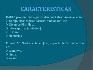 CARACTERISTICAS
HADES proporciona algunos diseños listos para usar, como:
 Compuertas lógicas básicas: and, or, not, etc.
 Diversos Flip-Flop.
Interruptores (switches).
Display.
Memorias.

Como HADES está hecho en Java, es portable. Se puede usar
en:
Windows.
Linux.
Solaris.
 