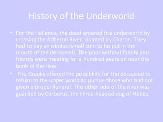 History of the Underworld
• For the Hellenes, the dead entered the underworld by
crossing the Acheron River, pointed by Charon. They
had to pay an obolus (small coin to be put in the
mouth of the deceased). The poor without family and
friends were meeting for a hundred years on near the
bank of the river.
• The Greeks offered the possibility for the deceased to
return to the upper world to pursue those who had not
given a proper funeral. The other side of the river was
guarded by Cerberus, the three-headed dog of Hades.