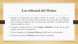 Los tribunal del Hades
• Llegados al inframundo, las almas recibían un premio o un castigo en
función de la vida que habían llevado cuando vivos, para ello eran juzgadas
por un tribunal compuesto por tres jueces, que enviaban a las almas por tres
senderos según sus actos.
• El primer sendero llevaba a los Campos Asfódelos, donde iba la gente
normal, una suerte de purgatorio.
• El otro conducía a los Campos Elíseos, donde iban los afortunados.
• El tercero conducía al Tártaro, donde iban los criminales.
 