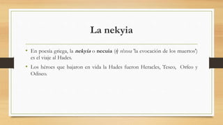 La nekyia
• En poesía griega, la nekyia o necuia (ἡ νέκυια 'la evocación de los muertos')
es el viaje al Hades.
• Los héroes que bajaron en vida la Hades fueron Heracles, Teseo, Orfeo y
Odiseo.
 