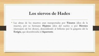 Los siervos de Hades
• Las almas de los muertos eran transportadas por Tánatos (dios de la
muerte), por su hermano Hypnos (dios del sueño) o por Hermes
(mensajero de los dioses), descendiendo al Infierno por la garganta del la
Estigia, que desembocaba el Aqueronte.
 