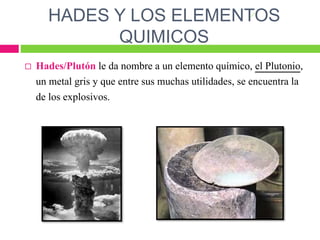 HADES Y LOS ELEMENTOS
QUIMICOS
 Hades/Plutón le da nombre a un elemento químico, el Plutonio,
un metal gris y que entre sus muchas utilidades, se encuentra la
de los explosivos.
 
