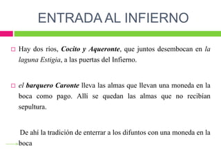 ENTRADA AL INFIERNO
 Hay dos ríos, Cocito y Aqueronte, que juntos desembocan en la
laguna Estigia, a las puertas del Infierno.
 el barquero Caronte lleva las almas que llevan una moneda en la
boca como pago. Allí se quedan las almas que no recibían
sepultura.
De ahí la tradición de enterrar a los difuntos con una moneda en la
boca
 