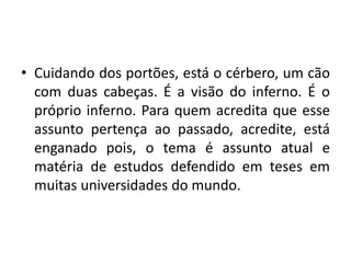 • Cuidando dos portões, está o cérbero, um cão
  com duas cabeças. É a visão do inferno. É o
  próprio inferno. Para quem acredita que esse
  assunto pertença ao passado, acredite, está
  enganado pois, o tema é assunto atual e
  matéria de estudos defendido em teses em
  muitas universidades do mundo.
 
