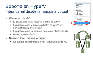 Soporte en HyperV
Fibra canal desde la máquina virtual
 Clustering de MV
    El servicio de clúster ejecuta dentro de la MV
    Las aplicaciones y servicios dentro de la MV son
     administradas por el clúster
    Las aplicaciones se mueven dentro del cluster de MV
    Antes requería iSCSI
 Nuevo “Fibre Channel Adapter”                            Cluster

    Se pueden asignar hasta 4 HBA virtuales a cada MV
 