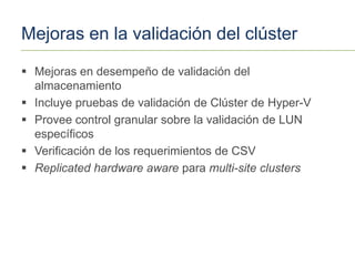 Mejoras en la validación del clúster

 Mejoras en desempeño de validación del
  almacenamiento
 Incluye pruebas de validación de Clúster de Hyper-V
 Provee control granular sobre la validación de LUN
  específicos
 Verificación de los requerimientos de CSV
 Replicated hardware aware para multi-site clusters
 