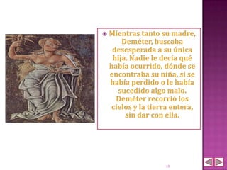    Mientras tanto su madre,
        Deméter, buscaba
     desesperada a su única
     hija. Nadie le decía qué
    había ocurrido, dónde se
    encontraba su niña, si se
    había perdido o le había
       sucedido algo malo.
      Deméter recorrió los
     cielos y la tierra entera,
         sin dar con ella.




                     10
 