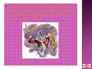  Al saber Deméter  que Zeus había dado
 permiso a Hades para que robara a su hija,
 se sintió tan herida que decidió retirarse a la
 más recóndita soledad.




                                         12
 