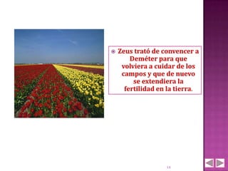    Zeus trató de convencer a
        Deméter para que
     volviera a cuidar de los
     campos y que de nuevo
         se extendiera la
      fertilidad en la tierra.




                   14
 