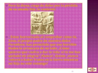  Pero la
        diosa, ciega de dolor por la pérdida
 de su amada hija, le contestó:




 - Estoy horrorizada al
                       comprobar cómo tú,
 Zeus, el propio padre de nuestra dulce
 Perséfone, has permitido que ese horrible
 Hades la arrancara de mi lado. ¿Cómo
 quieres que vuelva a dar la vida, si tú me has
 quitado mi alegría? ¡Nunca!, óyeme, ¡nunca
 volverá a haber frutos en la tierra mientras
 mi hija no esté conmigo!

                                         15
 