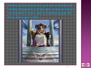  El dios de
           los Infiernos, por descontado, no
 estaba dispuesto a dejar que su joven esposa
 se marchara. Pero ante la orden tajante de
 Zeus, tuvo que ceder.




                                       17
 