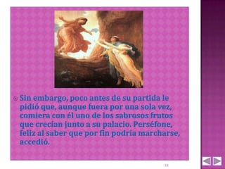  Sin embargo, poco antes de  su partida le
 pidió que, aunque fuera por una sola vez,
 comiera con él uno de los sabrosos frutos
 que crecían junto a su palacio. Perséfone,
 feliz al saber que por fin podría marcharse,
 accedió.

                                        18
 