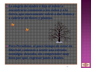  La alegría demadre e hija al volver a
 encontrarse conmovió a los cielos y a la
 tierra, que nuevamente volvió a dar frutos y
 a cubrirse de flores y plantas.




 Pero Perséfone, al poco tiempo de estar en
 libertad, comenzó a sentir una extraña
 nostalgia: deseaba, sin comprender muy
 bien por qué, regresar junto a Hades.

                                        19
 