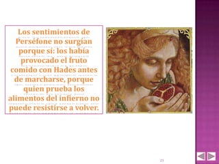 Los sentimientos de
  Perséfone no surgían
   porque sí: los había
    provocado el fruto
comido con Hades antes
  de marcharse, porque
     quien prueba los
alimentos del infierno no
puede resistirse a volver.




                             21
 