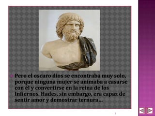 Pero el oscuro dios se encontraba muy solo,
 porque ninguna mujer se animaba a casarse
 con él y convertirse en la reina de los
 Infiernos. Hades, sin embargo, era capaz de
 sentir amor y demostrar ternura…

                                        3
 