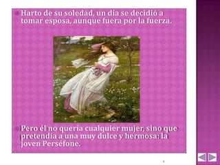  Harto de
         su soledad, un día se decidió a
 tomar esposa, aunque fuera por la fuerza.




 Pero él no
           quería cualquier mujer, sino que
 pretendía a una muy dulce y hermosa: la
 joven Perséfone.

                                       4
 