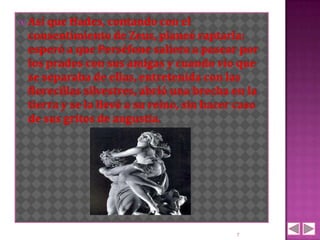 Así que Hades, contando con el
 consentimiento de Zeus, planeó raptarla:
 esperó a que Perséfone saliera a pasear por
 los prados con sus amigas y cuando vio que
 se separaba de ellas, entretenida con las
 florecillas silvestres, abrió una brecha en la
 tierra y se la llevó a su reino, sin hacer caso
 de sus gritos de angustia.




                                           7
 