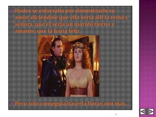  Hades seesforzaba por demostrarle su
 amor, diciéndole que ella sería allí la reina y
 señora, que él sería un marido tierno y
 amante, que la haría feliz.




 Pero sólo conseguía hacerla llorar aún   más.
                                           9
 