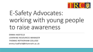 E-Safety Advocates:
working with young people
to raise awareness
EMMA HADFIELD
LEARNING RESOURCES MANAGER
THOMAS ROTHERHAM COLLEGE
emma.hadfield@thomroth.ac.uk
 