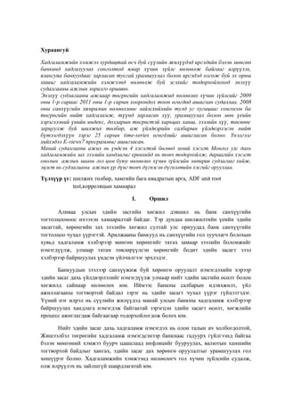 Хураангуй
Хадгаламжийн хэмжээ хурдацтай өсч буй сүүлийн жилүүдэд иргэдийн бэлэн мөнгөө
банкинд хадгалуулах сонголтод ямар хүчин зүйлс нөлөөлж байгааг илрүүлэх,
ялангуяа банкуудаас зарласан тусгай урамшуулал болон иргэдэд олгож буй эх орны
хишиг хадгаламжийн хэмжээнд нөлөөлж буй эсэхийг тодорхойлоход энэхүү
судалгааны ажлын зорилго оршино.
Энэхүү судлагааны ажлаар төгрөгийн хадгаламжид нөлөөлөх хүчин зүйлсийг 2009
оны 1-р сараас 2011 оны 1-р сарын хоорондох тоон өгөгдөд ашиглан судаллаа. 2008
оны санхүүгийн хямралын нөлөөллөөс зайлсхийхийн тулд уг хугацааг сонгосон ба
төгрөгийн нийт хадгаламж, түүнд зарласан хүү, урамшуулал болон мөн үеийн
хэрэглээний үнийн индекс, долларын төгрөгтэй харьцах ханш, зээлийн хүү, төсвөөс
зарцуулж буй шилжих төлбөр, аж үйлдвэрийн салбарын үйлдвэрлэсэн нийт
бүтээгдэхүүн зэрэг 25 сарын time-series өгөгдлийг ашигласан болно. Үнэлгээг
хийхэдээ E-views7 программыг ашигласан.
Манай судалгааны ажил нь үндсэн 4 хэсэгтэй бөгөөд эхний хэсэгт Монгол улс дахь
хадгаламжийн зах зээлийн хандлагыг ерөнхийд нь товч тодорхойлж, дараагийн хэсэгт
онолын ажлын маань гол цөм буюу нөлөөлөх хүчин зүйлсийн эмпирик судлагааг хийж,
эцэст нь судлагааны ажлын үр дүнг товч дүгнэсэн дүгнэлтийн хэсгийг орууллаа.
Түлхүүр үг: шилжих төлбөр, хамгийн бага квадратын арга, ADF unit root
test,корреляцын хамаарaл
I.

Оршил

Аливаа улсын эдийн засгийн хөгжил дэвшил нь банк санхүүгийн
тогтолцооноос ихээхэн хамааралтай байдаг. Тэр дундаа шилжилтийн үеийн эдийн
засагтай, хөрөнгийн зах зээлийн хөгжил султай улс орнуудад банк санхүүгийн
тогтолцоо чухал үүрэгтэй. Арилжааны банкууд нь санхүүгийн гол зуучлагч болохын
хувьд хадгаламж хэлбэрээр мөнгөн хөрөнгийг татах замаар зээлийн боломжийг
нэмэгдүүлж, улмаар татан төвлөрүүлсэн хөрөнгийг бодит эдийн засагт зээл
хэлбэрээр байршуулах үндсэн үйлчилгээг эрхлэдэг.
Банкуудын зээлээр санхүүжиж буй хөрөнгө оруулалт нэмэгдэхийн хэрээр
эдийн засаг дахь үйлдвэрлэлийг нэмэгдүүлж улмаар нийт эдийн засгийн өсөлт болон
хөгжилд сайнаар нөлөөлөх юм. Иймээс банкны салбарын идэвхжилт, үйл
ажиллагааны тогтвортой байдал зэрэг нь эдийн засагт чухал үүрэг гүйцэтгэдэг.
Үүний нэг илрэл нь сүүлийн жилүүдэд манай улсын банкны хадгаламж хэлбэрээр
байршуулах хандлага нэмэгдэж байгаатай зэрэгцэн эдийн засагт өсөлт, хөгжлийн
процесс ажиглагдаж байгаагаар тодорхойлогдож болох юм.
Нийт эдийн засаг дахь хадгаламж нэмэгдэх нь олон талын ач холбогдолтой,
Жишээлбэл төгрөгийн хадгаламж нэмэгдсэнээр банкнаас гадуурх гүйлгээнд байгаа
бэлэн мөнгөний хэмжээ буурч цаашлаад инфляцийг бууруулах, валютын ханшийн
тогтвортой байдлыг хангах, эдийн засаг дах хөрөнгө оруулалтыг урамшуулах гол
хөшүүрэг болно. Хадгаламжийн хэмжээнд нөлөөлөгч гол хүчин зүйлсийн судалж,
олж илрүүлэх нь зайлшгүй шаардлагатай юм.

 