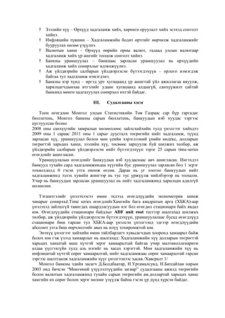 †
†
†
†
†
†

Зээлийн хүү – Өрхүүд хадгаламж хийх, хөрөнгө оруулалт хийх эсэхэд сонголт
хийнэ.
Инфляцийн түвшин – Хадгаламжийн бодит өртгийг өөрчилж хадгаламжийг
бууруулах нөлөө үзүүлнэ.
Валютын ханш – Өрхүүд өөрийн орны валют, гадаад улсын валютаар
хадгаламж хийх үр ашгийг тооцож сонголт хийнэ.
Банкны урамшуулал – банкнаас зарласан урамшуулал нь өрхүүдийн
хадгаламж хийх сонирхлыг идэвхжүүлнэ.
Аж үйлдвэрийн салбарын үйлдвэрлэсэн бүтээгдэхүүн – орлого нэмэгдэж
байгаа тул хадгаламж нэмэгдэнэ.
Банкны нэр хүнд – иргэд урт хугацаанд үр ашигтай үйл ажиллагаа явуулж,
харилцагчдынхаа итгэлийг удаан хугацаанд алдаагүй, санхүүжилт сайтай
банкинд мөнгө хадгалуулах сонирхол ихтэй байдаг.
III.

Судалгааны хэсэг

Тоон өгөгдлөө Монгол улсын Статистикийн Төв Газраас сар бүр гаргадаг
бюллетень, Монгол банкны сарын бюллетень, банкуудын вэб хуудас зэргээс
цуглуулсан болно.
2008 оны санхүүгийн хямралын нөлөөллөөс зайлсхийхийн тулд үнэлгээг хийхдээ
2009 оны 1 сараас 2011 оны 1 сарыг дуусталх төгрөгийн нийт хадгаламж, түүнд
зарласан хүү, урамшуулал болон мөн үеийн хэрэглээний үнийн индекс, долларын
төгрөгтэй харьцах ханш, зээлийн хүү, төсвөөс зарцуулж буй шилжих төлбөр, аж
үйлдвэрийн салбарын үйлдвэрлэсэн нийт бүтээгдэхүүн зэрэг 25 сарын time-series
өгөгдлийг ашигласан.
Урамшуулалын өгөгдлийг банкуудын вэб хуудаснаас авч ашигласан. Ингэхдээ
банкууд тухайн сард хадгаламжиндаа хүүгийн бус урамшуулал зарласан бол 1 эсрэг
тохиолдолд 0 гэсэн утга оноож өгсөн. Дараа нь уг тоогоо банкуудын нийт
хадгаламжинд эзлэх хувийн жингээр нь тус тус үржүүлж нийлбэрээр нь тооцсон.
Учир нь банкуудын зарласан урамшуулал нь нийт хадгаламжинд харилцан адилгүй
нөлөөлнө.
Тэгшитгэлийг үнэлэхээсээ өмнө эхлээд өгөгдлүүдийн эконометрик шинж
чанарыг сонирхъѐ.Time series өгөгдлийгХамгийн бага квадратын арга (ХБКА)-аар
үнэлэхэд зайлшгүй тавигдах шаардлагуудын нэг бол өгөгдөл стационари байх явдал
юм. Өгөгдлүүдийн стационари байдлыг ADF unit root тестээр шалгахад шилжих
төлбөр, аж үйлдвэрийн үйлдвэрлэсэн бүтээгдэхүүн, урамшуулалаас бусад өгөгдлүүд
стационари биш гарсан тул ХБКА-аар үнэлсэн үнэлгээнд эдгээр өгөгдлүүдийн
абсолют утга биш өөрчлөлтийг авах нь илүү тохиромжтой юм.
Энэхүү үнэлгээг хийхийн өмнө тайлбарлагч хувьсагчдын хооронд хамаарал байж
болох юм гэж үзээд хамаарлыг нь шалгахад: Хадгаламжийн хүү долларын төгрөгтэй
харьцах ханштай маш хүчтэй эерэг хамааралтай байгаа учир малтиколленарити
алдаа үүсгэхгүйн тулд аль нэгийг нь хасах хэрэгтэй. Мөн хадгаламжийн хүү нь
инфляцитай хүчтэй сөрөг хамааралтай, нийт хадгаламжаас сөрөг хамааралтай гарсан
зэргээс шалтгаалж хадгаламжийн хүүг үнэлгээнээс хасав./Хавсралт 1/
Монгол банкны эдийн засагч Д.Болдбаатар, Н.Ургамалсувд, Н.Батсайхан нарын
2003 онд бичсэн “Мөнгөний үзүүлэлтүүдийн загвар” судалгааны ажилд төгрөгийн
болон валютын хадгаламжинд тухайн сарын төгрөгийн ам.доллартай харьцах ханш
хамгийн их сөрөг болон эерэг нөлөөг үзүүлж байна гэсэн үр дүнд хүрсэн байдаг.

 