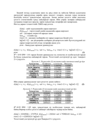 Бидний энэхүү судалгааны ажил нь урьд өмнө нь хийгдэж байсан судалгааны
ажлуудтай харьцуулахад өөрийн орны онцлогт тохирох, онолын хувьд нөлөөлж
болохуйц нэмэлт хувьсагчидыг оруулсан. Анхан шатны үнэлгээ хийж шалгахад
үнэлгээ статистикийн хувьд найдваргүй гарсан. Ийм учраас загвараа сайжруулан
хугацааны хоцрогдол оруулж, зарим хувьсагчаас логарифм авч засварласан.
Ингээд дараах тэгшитгэлийг ХБКА-аар үнэлэе.
– нийт хадгаламжийн сарын өөрчлөлт
– хэрэглээний үнийн индексийн сарын өөрчлөлт
– долларын төгрөгтэй харьцах ханш
– зээлийн хүү
– шилжих төлбөрийн нэг сарын хоцрогдол бүхий утга
(
) – аж үйлдвэрийн салбарын үйлдвэрлэсэн нийт бүтээгдэхүүний нэг
сарын хоцрогдолтой утгаас логарифм авсан утга
– банкуудын зарласан урамшуулал
(

)

(1)
= 0.93 DW= 1.81 гарсан боловч урамшуулал нь статистик ач холбогдолгүй гарсан
ба бусад хувьсагчид найдвартай гарсан. Үнэлгээний дэлгэрэнгүй үр дүнг /хавсралт
2/-т үзүүллээ.
Хүснэгт 1. Регрессийн (1) тэгшитгэлийн шинжилгээний үр дүн
Хувьсагчид

Коэфицент

t-статистик

Магадлал

C
D(CPI_MONTH)
USD
LOAN_RATE
TRANS(-1)
LOG(IND(-1))
PROM

3326918.
-17244.16
-2328.325
76283.55
2.494790
222144.6
382.2342

2.355753
-2.016901
-5.510587
-4.384178
3.319135
2.167142
0.096307

0.0308
0.0598
0.0000
0.0004
0.0041
0.0447
0.9244

Ийм учраас урамшуулалыг хасч үнэлгээг дахин хийвэл:
(

)

(2)

Хүснэгт 2. Регрессийн (2) тэгшитгэлийн шинжилгээний үр дүн
Хувьсагчид

Коэфицент

t-статистик

Магадлал

C
D(CPI_MONTH)
USD
LOAN_RATE
TRANS(-1)
LOG(IND(-1))

3334946.
-17379.42
-2324.422
75983.43
2.502143
220532.4

2.433479
-2.119882
-5.685511
-4.566135
3.442302
2.243300

0.0256
0.0482
0.0000
0.0002
0.0029
0.0377

=0.93 DW= 1.85 гарч, хувьсагчдын ач холбогдлын түвшин өсч, найдвартай
байна.Өөрөөр хэлбэл үнэлгээ сайжирч тайлбарлах чадвар өссөн байна.
(
)
Үнэлгээний дэлгэрэнгүй үр дүнг/Хавсралт3/-т үзүүллээ.

 