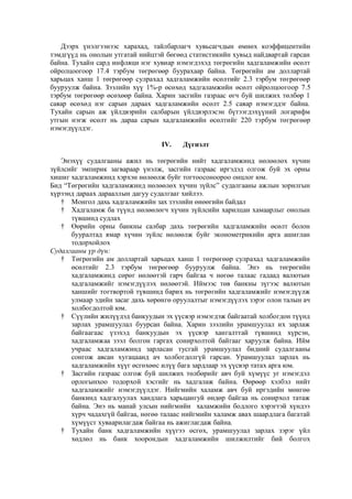 Дээрх үнэлгээнээс харахад, тайлбарлагч хувьсагчдын өмнөх коэффицентийн
тэмдгүүд нь онолын утгатай нийцтэй бөгөөд статистикийн хувыд найдвартай гарсан
байна. Тухайн сард инфляци нэг хувиар нэмэгдэхэд төгрөгийн хадгаламжийн өсөлт
ойролцоогоор 17.4 тэрбум төгрөгөөр буурахаар байна. Төгрөгийн ам доллартай
харьцах ханш 1 төгрөгөөр сулрахад хадгаламжийн өсөлтийг 2.3 тэрбум төгрөгөөр
бууруулж байна. Зээлийн хүү 1%-р өсөхөд хадгаламжийн өсөлт ойролцоогоор 7.5
тэрбум төгрөгөөр өсөхөөр байна. Харин засгийн газраас өгч буй шилжих төлбөр 1
саяар өсөхөд нэг сарын дараах хадгаламжийн өсөлт 2.5 саяар нэмэгддэг байна.
Тухайн сарын аж үйлдвэрийн салбарын үйлдвэрлэсэн бүтээгдэхүүний логарифм
утгын нэгж өсөлт нь дараа сарын хадгаламжийн өсөлтийг 220 тэрбум төгрөгөөр
нэмэгдүүлдэг.
IV.

Дүгнэлт

Энэхүү судалгааны ажил нь төгрөгийн нийт хадгаламжинд нөлөөлөх хүчин
зүйлсийг эмпирик загвараар үнэлж, засгийн газраас иргэдэд олгож буй эх орны
хишиг хадгаламжинд хэрхэн нөлөөлж буйг тогтоосоноороо онцлог юм.
Бид “Төгрөгийн хадгаламжинд нөлөөлөх хүчин зүйлс” судалгааны ажлын зорилгын
хүрээнд дараах дарааллын дагуу судалгааг хийлээ.
† Монгол дахь хадгаламжийн зах зээлийн өнөөгийн байдал
† Хадгаламж ба түүнд нөлөөлөгч хүчин зүйлсийн харилцан хамаарлыг онолын
түвшинд судлах
† Өөрийн орны банкны салбар дахь төгрөгийн хадгаламжийн өсөлт болон
бууралтад ямар хүчин зүйлс нөлөөлж буйг эконометрикийн арга ашиглан
тодорхойлох
Судалгааны үр дүн:
† Төгрөгийн ам доллартай харьцах ханш 1 төгрөгөөр сулрахад хадгаламжийн
өсөлтийг 2.3 тэрбум төгрөгөөр бууруулж байна. Энэ нь төгрөгийн
хадгаламжинд сөрөг нөлөөтэй гарч байгаа ч нөгөө талаас гадаад валютын
хадгаламжийг нэмэгдүүлэх нөлөөтэй. Иймээс төв банкны зүгээс валютын
ханшийг тогтвортой түвшинд барих нь төгрөгийн хадгаламжийг нэмэгдүүлж
улмаар эдийн засаг дахь хөрөнгө оруулалтыг нэмэгдүүлэх зэрэг олон талын ач
холбогдолтой юм.
† Сүүлийн жилүүдэд банкуудын эх үүсвэр нэмэгдэж байгаатай холбогдон түүнд
зарлах урамшуулал буурсан байна. Харин зээлийн урамшуулал их зарлаж
байгаагаас үзэхэд банкуудын эх үүсвэр хангалттай түвшинд хүрсэн,
хадгаламжаа зээл болгон гаргах сонирхолтой байгааг харуулж байна. Ийм
учраас хадгаламжинд зарласан тусгай урамшуулал бидний судалгааны
сонгож авсан хугацаанд ач холбогдолгүй гарсан. Урамшуулал зарлах нь
хадгаламжийн хүүг өсгөхөөс илүү бага зардлаар эх үүсвэр татах арга юм.
† Засгийн газраас олгож буй шилжих төлбөрийг авч буй хүмүүс уг нэмэгдэл
орлогынхоо тодорхой хэсгийг нь хадгалаж байна. Өөрөөр хэлбэл нийт
хадгаламжийг нэмэгдүүлдэг. Нийгмийн халамж авч буй иргэдийн мөнгөө
банкинд хадгалуулах хандлага харьцангуй өндөр байгаа нь сонирхол татаж
байна. Энэ нь манай улсын нийгмийн халамжийн бодлого хэрэгтэй хүндээ
хүрч чадахгүй байгаа, нөгөө талаас нийгмийн халамж авах шаардлага багатай
хүмүүст хуваарилагдаж байгаа нь ажиглагдаж байна.
† Тухайн банк хадгаламжийн хүүгээ өсгөх, урамшуулал зарлах зэрэг үйл
хөдлөл нь банк хоорондын хадгаламжийн шилжилтийг бий болгох

 