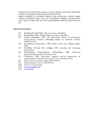магадлалтай, нөгөөтэйгүүр хувьцаа, үл хөдлөх хөрөнгө зэрэг бусад хөрөнгийн
хэлбэрээс хадгаламж хэлбэрт шилжих боломжтой юм.
Харин төгрөгийн ам доллартай харьцах ханш өөрчлөгдөх, засгийн газрын
шилжих төлбөрийн зардал өсөх, аж үйлдвэрийн салбарын үйлдвэрлэлийн
өсөлт зэрэг нь эдийн засаг дахь нийт хадгаламжийн хэмжээнд шууд нөлөөлөх
юм.
Ашигласан материал
[1]
[2]
[3]

[4]
[5]
[6]
[7]
[8]
[9]
[10]
[11]
[12]

R.Dornbusch and S.Fisher, Macroeconomics, 6th edition
David Romer, 2006, Advanced Macroeconomics,3th edition
Carroll, Christopher, 1992, The Buger-Stock Theory of Saving:Some
macroeconomic Evidence, Brookings Papers on Economic Activity
1992(2), 61-156
Б.Алтанцэцэг, Б.Отгонтөгс, 2005, Макро эдийн засаг, Жиком Пресс
ХХК
E.Griffiths, R.Carter Hill, G.Judge, 1993, Learning and Practicing
Econometrics
Д.Болдбаатар, Н.Ургамалсувд, Н.Батсайхан, 2004, Мөнгөний
үзүүлэлтүүдийн загвар судалгааны ажил
Г.Бумчимэг, 2005, Банкуудаас зарласан тусгай урамшуулал нь
хадгаламжийн хэмжээнд нөлөөлж буй эсэх судалгааны ажил
Монгол банкны жилийн тайлан 2008, 2009 он
Статистикийн эмхтгэл 2008,2009 он
E-views 7.0 Users Guide
www.mongolbank.mn
www.nso.mn

 