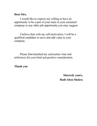 Dear Sirs,
I would like to express my willing to have an
opportunity to be a part of your team in your esteemed
company or any other job opportunity you may suggest.
I believe that with my self-motivation, I will be a
qualified candidate to serve and add value to your
company.
Please find attached my curriculum vitae and
references for your kind and positive consideration.
Thank you
Sincerely yours,
Hadi Abou Shakra
 