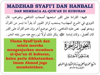 MADZHAB SYAFI’I DAN HANBALI 
DAN MEMBACA AL-QUR’AN DI KUBURAN 
Ulama Syafi’iyah dan 
selain mereka 
menganjurkan membaca 
al-Qur’an di kuburan, 
kalau perlu dikhatamkan. 
Imam Ahmad juga 
membolehkan. 
