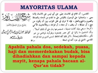 MAYORITAS ULAMA 
Apabila pahala doa, sedekah, puasa, 
haji dan memerdekakan budak, bisa 
dihadiahkan dan sampai kepada 
mayit, kenapa pahala bacaan al- 
Qur’an tidak? 
 