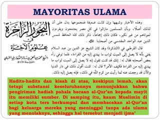 MAYORITAS ULAMA 
Hadits-hadits dan kisah di atas, keskipun lemah, akan 
tetapi substansi keseluruhannya menunjukkan bahwa 
pengiriman hadiah pahala bacaan al-Qur’an kepada mayit 
itu memiliki sumber. Di samping itu, kaum Muslimin di 
setiap kota ters berkumpul dan membacakan al-Qur’an 
bagi keluarga mereka yang meninggal tanpa ada ulama 
yang menolaknya, sehingga hal tersebut menjadi ijma’ 
 