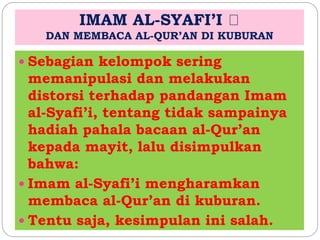 IMAM AL-SYAFI’I 
DAN MEMBACA AL-QUR’AN DI KUBURAN 
 Sebagian kelompok sering 
memanipulasi dan melakukan 
distorsi terhadap pandangan Imam 
al-Syafi’i, tentang tidak sampainya 
hadiah pahala bacaan al-Qur’an 
kepada mayit, lalu disimpulkan 
bahwa: 
 Imam al-Syafi’i mengharamkan 
membaca al-Qur’an di kuburan. 
 Tentu saja, kesimpulan ini salah. 
 