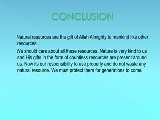Natural resources are the gift of Allah Almighty to mankind like other
resources.
We should care about all these resources. Nature is very kind to us
and His gifts in the form of countless resources are present around
us. Now its our responsibility to use properly and do not waste any
natural resource. We must protect them for generations to come.
 