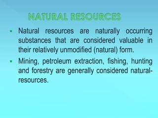  Natural resources are naturally occurring
substances that are considered valuable in
their relatively unmodified (natural) form.
 Mining, petroleum extraction, fishing, hunting
and forestry are generally considered natural-
resources.
 