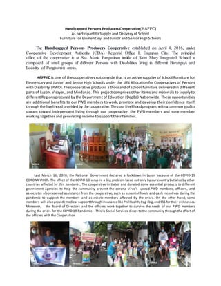 Handicapped Persons Producers Cooperative(HAPPC)
As participant to Supply and Delivery of School
Furniture for Elementary, and Junior and Senior High Schools
The Handicapped Persons Producers Cooperative established on April 4, 2016, under
Cooperative Development Authority (CDA) Regional Office I, Dagupan City. The principal
office of the cooperative is at Sta. Maria Pangasinan inside of Saint Mary Integrated School is
composed of small groups of different Persons with Disabilities living in different Barangays and
Locality of Pangasinan areas.
HAPPYC is one of the cooperatives nationwide that is an active supplier of School Furniture for
Elementary and Junior, and Senior High Schools under the 10% Allocation for Cooperatives of Persons
withDisability.(PWD).The cooperative produces a thousand of school furniture delivered in different
parts of Luzon, Visayas, and Mindanao. This project comprises other items and materials to supply to
differentRegionsprocuredby the Department of Education (DepEd) Nationwide. These opportunities
are additional benefits to our PWD members to work, promote and develop their confidence itself
throughthe livelihoodprovidedbythe cooperative.Thruourlivelihoodprogram, withacommongoal to
stream toward Independent living through our cooperative, the PWD members and none member
working together and generating income to support their families.
Last March 16, 2020, the National Government declared a lockdown in Luzon because of the COVID-19
CORONA VIRUS. The effect of the COVID 19 virus is a big problem faced not only by our country but also by other
countries affected by this pandemic. The cooperative initiated and donated some essential products to different
government agencies to help the community prevent the corona virus's spread.PWD members, officers, and
associates also received assistance from the cooperative, such as essential foods and cash incentives during the
pandemic to support the members and associate members affected by the crisis. On the other hand, some
members will also providemedical supportthrough insurancelikePhilHealth,Pag-ibig,and SSS for their sicknesses.
Moreover, the Board of Directors and the officers work together to survive the needs of our PWD members
during the crisis for the COVID 19 Pandemic. This is Social Services direct to the community through the effort of
the officers with the Cooperation
 