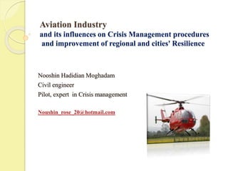 Aviation Industry 
and its influences on Crisis Management procedures 
and improvement of regional and cities' Resilience 
Nooshin Hadidian Moghadam 
Civil engineer 
Pilot, expert in Crisis management 
Noushin_rose_20@hotmail.com 
 