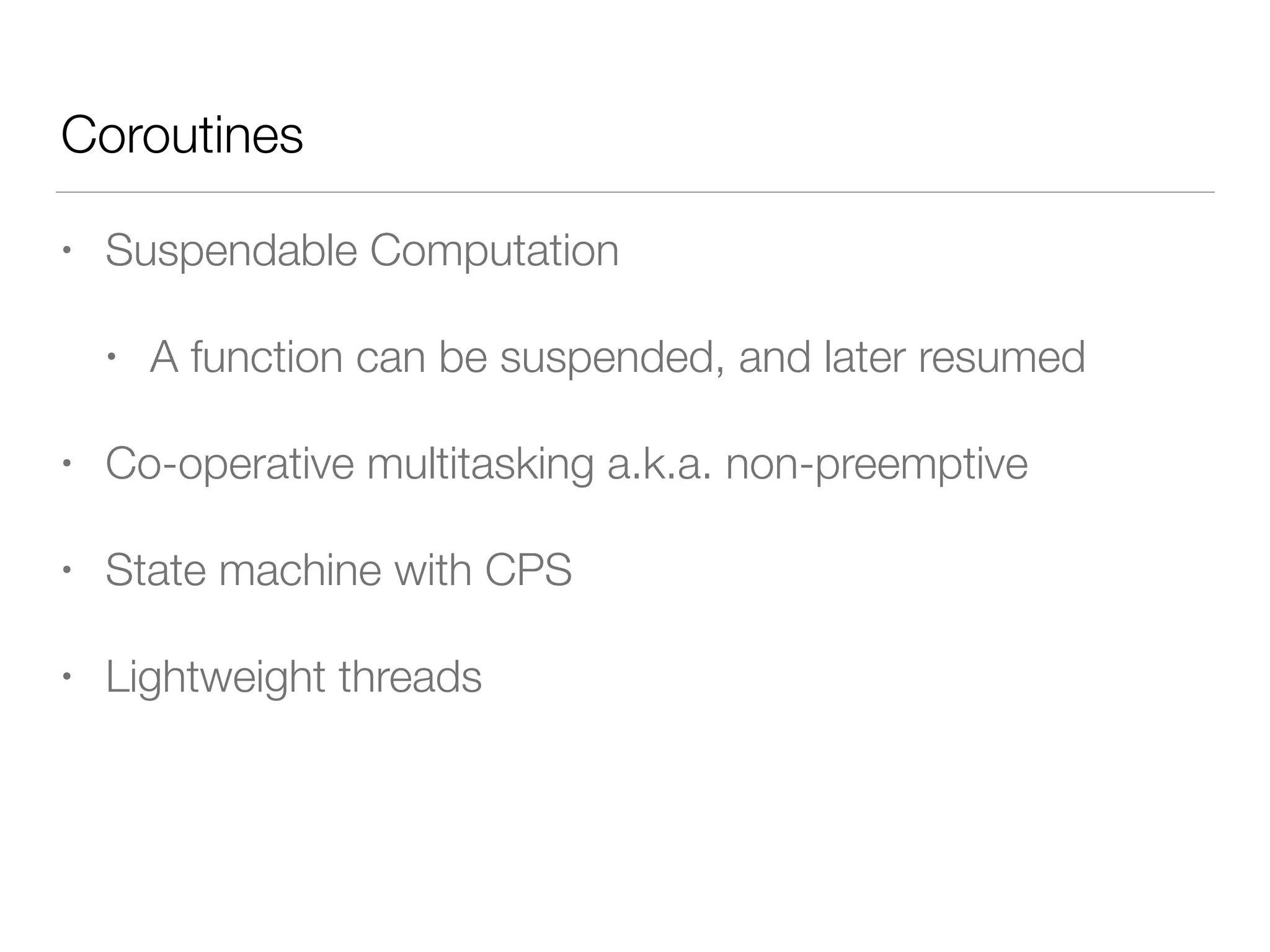 Coroutines
• Suspendable Computation
• A function can be suspended, and later resumed
• Co-operative multitasking a.k.a. non-preemptive
• State machine with CPS
• Lightweight threads