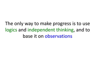 The only way to make progress is to use
logics and independent thinking, and to
base it on observations
 