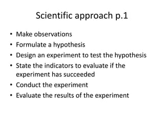 Scientific approach p.1
• Make observations
• Formulate a hypothesis
• Design an experiment to test the hypothesis
• State the indicators to evaluate if the
experiment has succeeded
• Conduct the experiment
• Evaluate the results of the experiment
 