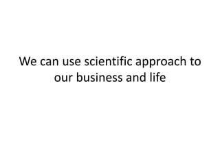 We can use scientific approach to
our business and life
 