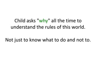 Child asks "why" all the time to
understand the rules of this world.
Not just to know what to do and not to.
 