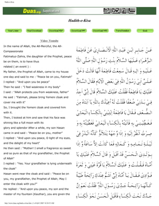 Hadis-e-Kisa
Hadith-e-Kisa
Video- Youtube
In the name of Allah, the All-Merciful, the All-
Compassionate
Fatimatuz-Zahra, the daughter of the Prophet, peace
be on them, is to have thus
related ( an event ) :
My father, the Prophet of Allah, came to my house
one day and said to me : "Peace be on you, Fatimah"
I replied : "And upon you be peace"
Then he said : "I feel weakness in my body"
I said : "Allah protects you from weakness, father"
He said : "Fatimah, please bring Yemeni cloak and
cover me with it"
So, I brought the Yemeni cloak and covered him
with it.
Then, I looked at him and saw that his face was
shining like a full moon with its
glory and splendor After a while, my son Hasan
came in and said : "Peace be on you, mother"
I replied : "And upon you peace, O light of my eyes,
and the delight of my heart"
He then said : "Mother! I smell a fragrance so sweet
and so pure as that of my grandfather, the Prophet
of Allah"
I replied : "Yes. Your grandfather is lying underneath
the cloak"
Hasan went near the cloak and said : "Peace be on
you, my grandfather, the Prophet of Allah; May I
enter the cloak with you?"
He replied : "And upon you peace, my son and the
master of my fountain (Kauthar), you are given the
http://www.duas.org/hadis-e-kisa.htm (1 of 6)8/1/2007 10:58:55 AM
Excellence of Ahle Bait (a.s.)
 