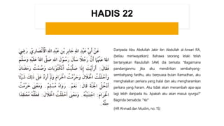 HADIS 22
Daripada Abu Abdullah Jabir ibn Abdullah al-Ansari RA,
(beliau meriwayatkan): Bahawa seorang lelaki telah
bertanyakan Rasulullah SAW, dia berkata: "Bagaimana
pandanganmu jika aku mendirikan sembahyang-
sembahyang fardhu, aku berpuasa bulan Ramadhan, aku
menghalalkan perkara yang halal dan aku mengharamkan
perkara yang haram. Aku tidak akan menambah apa-apa
lagi lebih daripada itu. Apakah aku akan masuk syurga?"
Baginda bersabda: "Ya!“
(HR Ahmad dan Muslim, no. 15)
 